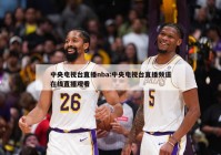 中央电视台直播nba:中央电视台直播频道在线直播观看